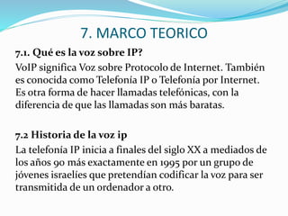7. MARCO TEORICO
7.1. Qué es la voz sobre IP?
VoIP significa Voz sobre Protocolo de Internet. También
es conocida como Telefonía IP o Telefonía por Internet.
Es otra forma de hacer llamadas telefónicas, con la
diferencia de que las llamadas son más baratas.
7.2 Historia de la voz ip
La telefonía IP inicia a finales del siglo XX a mediados de
los años 90 más exactamente en 1995 por un grupo de
jóvenes israelíes que pretendían codificar la voz para ser
transmitida de un ordenador a otro.
 