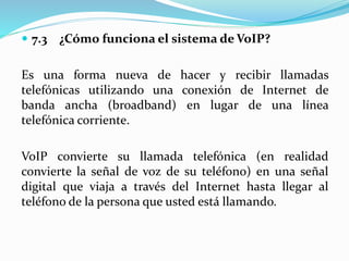  7.3 ¿Cómo funciona el sistema de VoIP?
Es una forma nueva de hacer y recibir llamadas
telefónicas utilizando una conexión de Internet de
banda ancha (broadband) en lugar de una línea
telefónica corriente.
VoIP convierte su llamada telefónica (en realidad
convierte la señal de voz de su teléfono) en una señal
digital que viaja a través del Internet hasta llegar al
teléfono de la persona que usted está llamando.
 