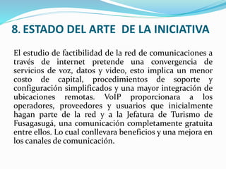 8. ESTADO DEL ARTE DE LA INICIATIVA
El estudio de factibilidad de la red de comunicaciones a
través de internet pretende una convergencia de
servicios de voz, datos y video, esto implica un menor
costo de capital, procedimientos de soporte y
configuración simplificados y una mayor integración de
ubicaciones remotas. VoIP proporcionara a los
operadores, proveedores y usuarios que inicialmente
hagan parte de la red y a la Jefatura de Turismo de
Fusagasugá, una comunicación completamente gratuita
entre ellos. Lo cual conllevara beneficios y una mejora en
los canales de comunicación.
 