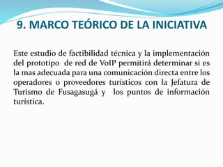9. MARCO TEÓRICO DE LA INICIATIVA
Este estudio de factibilidad técnica y la implementación
del prototipo de red de VoIP permitirá determinar si es
la mas adecuada para una comunicación directa entre los
operadores o proveedores turísticos con la Jefatura de
Turismo de Fusagasugá y los puntos de información
turística.
 