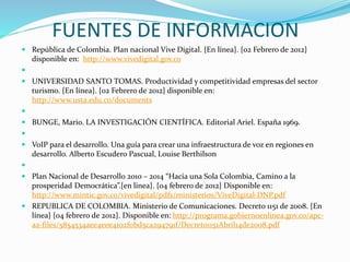 FUENTES DE INFORMACION
 República de Colombia. Plan nacional Vive Digital. {En línea}. {02 Febrero de 2012}
disponible en: http://www.vivedigital.gov.co

 UNIVERSIDAD SANTO TOMAS. Productividad y competitividad empresas del sector
turismo. {En línea}. {02 Febrero de 2012} disponible en:
http://www.usta.edu.co/documents

 BUNGE, Mario. LA INVESTIGACIÓN CIENTÍFICA. Editorial Ariel. España 1969.

 VoIP para el desarrollo. Una guía para crear una infraestructura de voz en regiones en
desarrollo. Alberto Escudero Pascual, Louise Berthilson

 Plan Nacional de Desarrollo 2010 – 2014 “Hacia una Sola Colombia, Camino a la
prosperidad Democrática”.{en linea}. {04 febrero de 2012} Disponible en:
http://www.mintic.gov.co/vivedigital/pdfs/ministerios/ViveDigital-DNP.pdf
 REPUBLICA DE COLOMBIA. Ministerio de Comunicaciones. Decreto 1151 de 2008. {En
línea} {04 febrero de 2012}. Disponible en: http://programa.gobiernoenlinea.gov.co/apc-
aa-files/5854534aee4eee4102f0bd5ca294791f/Decreto1151Abril14de2008.pdf
 