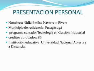 PRESENTACION PERSONAL
 Nombres: Nidia Emilse Navarreto Rivera
 Municipio de residencia: Fusagasugá
 programa cursado: Tecnología en Gestión Industrial
 créditos aprobados: 86
 Institución educativa: Universidad Nacional Abierta y
a Distancia.
 