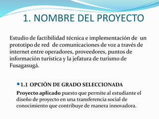 1. NOMBRE DEL PROYECTO
Estudio de factibilidad técnica e implementación de un
prototipo de red de comunicaciones de voz a través de
internet entre operadores, proveedores, puntos de
información turística y la jefatura de turismo de
Fusagasugá.
1.1 OPCIÓN DE GRADO SELECCIONADA
Proyecto aplicado puesto que permite al estudiante el
diseño de proyecto en una transferencia social de
conocimiento que contribuye de manera innovadora.
 
