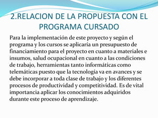 2.RELACION DE LA PROPUESTA CON EL
PROGRAMA CURSADO
Para la implementación de este proyecto y según el
programa y los cursos se aplicaría un presupuesto de
financiamiento para el proyecto en cuanto a materiales e
insumos, salud ocupacional en cuanto a las condiciones
de trabajo, herramientas tanto informáticas como
telemáticas puesto que la tecnología va en avances y se
debe incorporar a toda clase de trabajo y los diferentes
procesos de productividad y competitividad. Es de vital
importancia aplicar los conocimientos adquiridos
durante este proceso de aprendizaje.
 