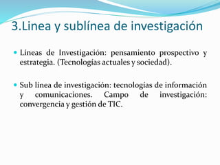 3.Linea y sublínea de investigación
 Líneas de Investigación: pensamiento prospectivo y
estrategia. (Tecnologías actuales y sociedad).
 Sub línea de investigación: tecnologías de información
y comunicaciones. Campo de investigación:
convergencia y gestión de TIC.
 