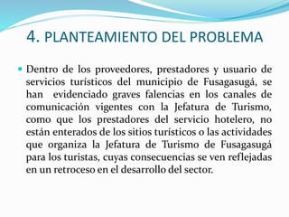 4. PLANTEAMIENTO DEL PROBLEMA
 Dentro de los proveedores, prestadores y usuario de
servicios turísticos del municipio de Fusagasugá, se
han evidenciado graves falencias en los canales de
comunicación vigentes con la Jefatura de Turismo,
como que los prestadores del servicio hotelero, no
están enterados de los sitios turísticos o las actividades
que organiza la Jefatura de Turismo de Fusagasugá
para los turistas, cuyas consecuencias se ven reflejadas
en un retroceso en el desarrollo del sector.
 