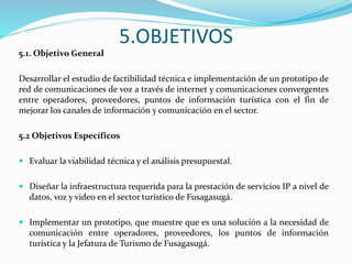 5.OBJETIVOS
5.1. Objetivo General
Desarrollar el estudio de factibilidad técnica e implementación de un prototipo de
red de comunicaciones de voz a través de internet y comunicaciones convergentes
entre operadores, proveedores, puntos de información turística con el fin de
mejorar los canales de información y comunicación en el sector.
5.2 Objetivos Específicos
 Evaluar la viabilidad técnica y el análisis presupuestal.
 Diseñar la infraestructura requerida para la prestación de servicios IP a nivel de
datos, voz y video en el sector turístico de Fusagasugá.
 Implementar un prototipo, que muestre que es una solución a la necesidad de
comunicación entre operadores, proveedores, los puntos de información
turística y la Jefatura de Turismo de Fusagasugá.
 