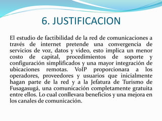 6. JUSTIFICACION
El estudio de factibilidad de la red de comunicaciones a
través de internet pretende una convergencia de
servicios de voz, datos y video, esto implica un menor
costo de capital, procedimientos de soporte y
configuración simplificados y una mayor integración de
ubicaciones remotas. VoIP proporcionara a los
operadores, proveedores y usuarios que inicialmente
hagan parte de la red y a la Jefatura de Turismo de
Fusagasugá, una comunicación completamente gratuita
entre ellos. Lo cual conllevara beneficios y una mejora en
los canales de comunicación.
 