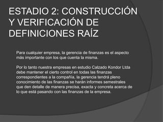 ESTADIO 2: CONSTRUCCIÓN
Y VERIFICACIÓN DE
DEFINICIONES RAÍZ
Para cualquier empresa, la gerencia de finanzas es el aspecto
más importante con los que cuenta la misma.
Por lo tanto nuestra empresas en estudio Calzado Kondor Ltda
debe mantener el cierto control en todas las finanzas
correspondientes a la compañía, la gerencia tendrá pleno
conocimiento de las finanzas se harán informes semestrales
que den detalle de manera precisa, exacta y concreta acerca de
lo que está pasando con las finanzas de la empresa.
 