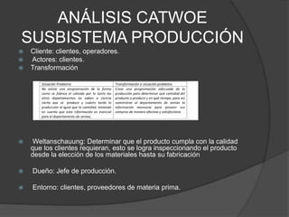 ANÁLISIS CATWOE
SUSBISTEMA PRODUCCIÓN
 Cliente: clientes, operadores.
 Actores: clientes.
 Transformación
 Weltanschauung: Determinar que el producto cumpla con la calidad
que los clientes requieran, esto se logra inspeccionando el producto
desde la elección de los materiales hasta su fabricación
 Dueño: Jefe de producción.
 Entorno: clientes, proveedores de materia prima.
 