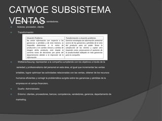 CATWOE SUBSISTEMA
VENTAS Cliente: Proveedor, clientes, vendedores.
 Actores: proveedor, cliente.
 Transformación
 Weltanschauung: representar a la compañía cumpliendo con los objetivos a través de la
seriedad y profesionalismo del personal en esta área, al igual que incrementar las ventas
entables, lograr optimizar las actividades relacionadas con las ventas, obtener de los recursos
humanos eficientes y corregir la problemática surgida sobre las ganancias y pérdidas de la
empresa en el campo financiero.
 Dueño: Administrador.
 Entorno: clientes, proveedores, bancos, competencia, vendedores, gerencia, departamento de
marketing.
 
