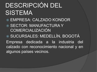 DESCRIPCIÓN DEL
SISTEMA
 EMPRESA: CALZADO KONDOR
 SECTOR: MANUFACTURA Y
COMERCIALIZACIÓN
 SUCURSALES: MEDELLÍN, BOGOTÁ
Empresa dedicada a la industria del
calzado con reconocimiento nacional y en
algunos países vecinos.
 