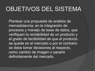 OBJETIVOS DEL SISTEMA
Plantear una propuesta de análisis de
mercadotecnia, en la integración de
procesos y manejo de base de datos, que
verifiquen la rentabilidad de un producto y
el grado de factibilidad de que el producto
se quede en el mercado o por el contrario
se deba tomar decisiones al respecto,
como cambio de imagen o sacarlo
definidamente del mercado.
 