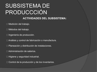 SUBSISTEMA DE
PRODUCCCIÓN
ACTIVIDADES DEL SUBSISTEMA:
Medición del trabajo.
Métodos del trabajo.
Ingeniería de producción.
Análisis y control de fabricación o manufactura.
Planeación y distribución de instalaciones.
Administración de salarios.
Higiene y seguridad industrial.
Control de la producción y de los inventarios.
 