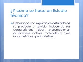 ¿Y cómo se hace un Estudio
Técnico?
 Elaborando  una explicación detallada de
 su producto o servicio, incluyendo sus
 características físicas, presentaciones,
 dimensiones, colores, materiales y otras
 características que los definen.
 