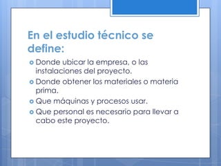 En el estudio técnico se
define:
 Donde   ubicar la empresa, o las
  instalaciones del proyecto.
 Donde obtener los materiales o materia
  prima.
 Que máquinas y procesos usar.
 Que personal es necesario para llevar a
  cabo este proyecto.
 