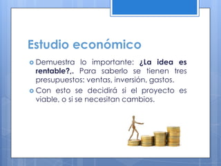 Estudio económico
 Demuestra      lo importante: ¿La idea es
  rentable?,. Para saberlo se tienen tres
  presupuestos: ventas, inversión, gastos.
 Con esto se decidirá si el proyecto es
  viable, o si se necesitan cambios.
 