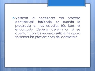 Verificar   la necesidad del proceso
  contractual, teniendo en cuenta lo
  precisado en los estudios técnicos, el
  encargado deberá determinar si se
  cuentan con los recursos suficientes para
  solventar las prestaciones del contratista.
 