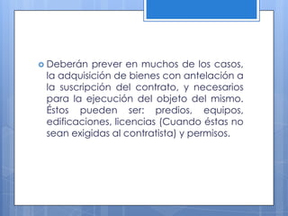  Deberán  prever en muchos de los casos,
 la adquisición de bienes con antelación a
 la suscripción del contrato, y necesarios
 para la ejecución del objeto del mismo.
 Éstos pueden ser: predios, equipos,
 edificaciones, licencias (Cuando éstas no
 sean exigidas al contratista) y permisos.
 