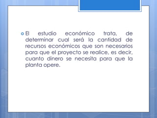  El   estudio   económico      trata,  de
  determinar cual será la cantidad de
  recursos económicos que son necesarios
  para que el proyecto se realice, es decir,
  cuanto dinero se necesita para que la
  planta opere.
 
