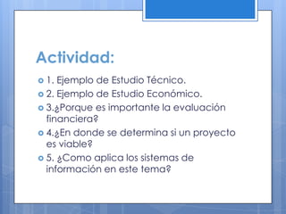 Actividad:
 1. Ejemplo de Estudio Técnico.
 2. Ejemplo de Estudio Económico.
 3.¿Porque es importante la evaluación
  financiera?
 4.¿En donde se determina si un proyecto
  es viable?
 5. ¿Como aplica los sistemas de
  información en este tema?
 