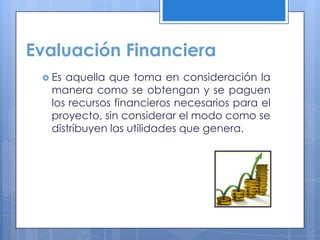 Evaluación Financiera
  Esaquella que toma en consideración la
  manera como se obtengan y se paguen
  los recursos financieros necesarios para el
  proyecto, sin considerar el modo como se
  distribuyen las utilidades que genera.
 