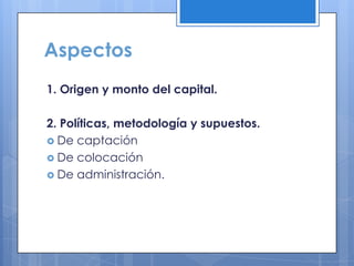Aspectos
1. Origen y monto del capital.

2. Políticas, metodología y supuestos.
 De captación
 De colocación
 De administración.
 