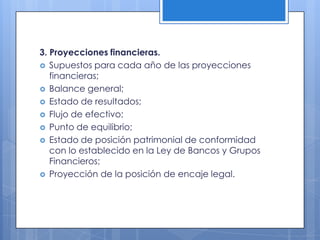 3. Proyecciones financieras.
 Supuestos para cada año de las proyecciones
   financieras;
 Balance general;
 Estado de resultados;
 Flujo de efectivo;
 Punto de equilibrio;
 Estado de posición patrimonial de conformidad
   con lo establecido en la Ley de Bancos y Grupos
   Financieros;
 Proyección de la posición de encaje legal.
 