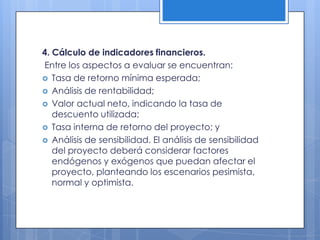 4. Cálculo de indicadores financieros.
Entre los aspectos a evaluar se encuentran:
 Tasa de retorno mínima esperada;
 Análisis de rentabilidad;
 Valor actual neto, indicando la tasa de
   descuento utilizada;
 Tasa interna de retorno del proyecto; y
 Análisis de sensibilidad. El análisis de sensibilidad
   del proyecto deberá considerar factores
   endógenos y exógenos que puedan afectar el
   proyecto, planteando los escenarios pesimista,
   normal y optimista.
 