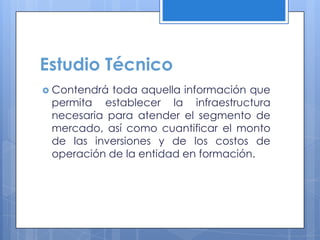 Estudio Técnico
 Contendrá toda aquella información que
 permita establecer la infraestructura
 necesaria para atender el segmento de
 mercado, así como cuantificar el monto
 de las inversiones y de los costos de
 operación de la entidad en formación.
 