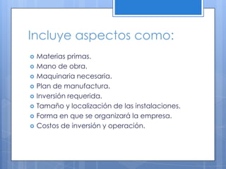 Incluye aspectos como:
   Materias primas.
   Mano de obra.
   Maquinaria necesaria.
   Plan de manufactura.
   Inversión requerida.
   Tamaño y localización de las instalaciones.
   Forma en que se organizará la empresa.
   Costos de inversión y operación.
 