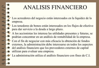 ANALISIS FINANCIERO Los acreedores del negocio están interesados en la liquidez de la empresa. Los tenedores de bonos están interesados en los flujos de efectivo para dar servicio a la deuda a largo plazo. A los accionistas les interesa las utilidades presentes y futuras, se podrían concentrar en un análisis de rentabilidad de la empresa. Con el fin de negociar con más eficacia la obtención de fondos externos, la administración debe interesarse en todos los aspectos del análisis financiero que los proveedores externos de capital utilizan para evaluar una empresa. La administración utiliza el análisis financiero con fines de C.I. 