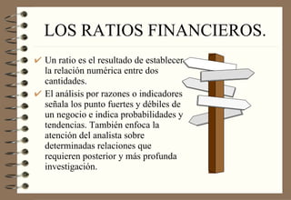LOS RATIOS FINANCIEROS. Un ratio es el resultado de establecer la relación numérica entre dos cantidades.  El análisis por razones o indicadores señala los punto fuertes y débiles de un negocio e indica probabilidades y tendencias. También enfoca la atención del analista sobre determinadas relaciones que requieren posterior y más profunda investigación. 