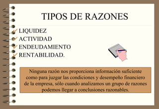 TIPOS DE RAZONES LIQUIDEZ ACTIVIDAD ENDEUDAMIENTO RENTABILIDAD. Ninguna razón nos proporciona información suficiente como para juzgar las condiciones y desempeño financiero de la empresa, sólo cuando analizamos un grupo de razones podemos llegar a conclusiones razonables. 