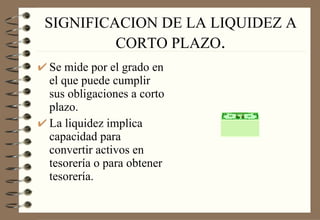 SIGNIFICACION DE LA LIQUIDEZ A CORTO PLAZO . Se mide por el grado en el que puede cumplir sus obligaciones a corto plazo. La liquidez implica capacidad para convertir activos en tesorería o para obtener tesorería. 