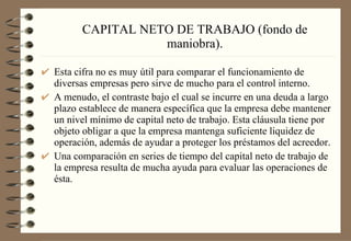 CAPITAL NETO DE TRABAJO (fondo de maniobra). Esta cifra no es muy útil para comparar el funcionamiento de diversas empresas pero sirve de mucho para el control interno. A menudo, el contraste bajo el cual se incurre en una deuda a largo plazo establece de manera específica que la empresa debe mantener un nivel mínimo de capital neto de trabajo. Esta cláusula tiene por objeto obligar a que la empresa mantenga suficiente liquidez de operación, además de ayudar a proteger los préstamos del acreedor. Una comparación en series de tiempo del capital neto de trabajo de la empresa resulta de mucha ayuda para evaluar las operaciones de ésta. 