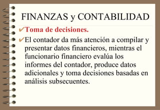 FINANZAS y CONTABILIDAD Toma de decisiones. El contador da más atención a compilar y presentar datos financieros, mientras el funcionario financiero evalúa los informes del contador, produce datos adicionales y toma decisiones basadas en análisis subsecuentes. 
