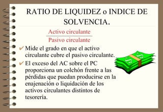 RATIO DE LIQUIDEZ o INDICE DE SOLVENCIA . Activo circulante Pasivo circulante Mide el grado en que el activo circulante cubre el pasivo circulante. El exceso del AC sobre el PC proporciona un colchón frente a las pérdidas que puedan producirse en la enajenación o liquidación de los activos circulantes distintos de tesorería. 