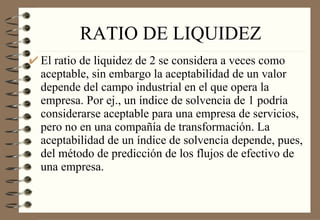 RATIO DE LIQUIDEZ El ratio de liquidez de 2 se considera a veces como aceptable, sin embargo la aceptabilidad de un valor depende del campo industrial en el que opera la empresa. Por ej., un índice de solvencia de 1 podría considerarse aceptable para una empresa de servicios, pero no en una compañía de transformación. La aceptabilidad de un índice de solvencia depende, pues, del método de predicción de los flujos de efectivo de una empresa. 