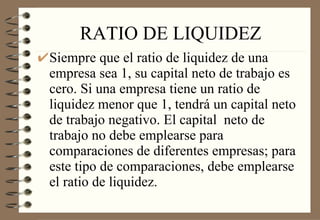 RATIO DE LIQUIDEZ Siempre que el ratio de liquidez de una empresa sea 1, su capital neto de trabajo es cero. Si una empresa tiene un ratio de liquidez menor que 1, tendrá un capital neto de trabajo negativo. El capital  neto de trabajo no debe emplearse para comparaciones de diferentes empresas; para este tipo de comparaciones, debe emplearse el ratio de liquidez. 