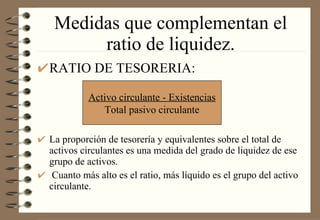 Medidas que complementan el ratio de liquidez. RATIO DE TESORERIA: La proporción de tesorería y equivalentes sobre el total de activos circulantes es una medida del grado de liquidez de ese grupo de activos. Cuanto más alto es el ratio, más líquido es el grupo del activo circulante. Activo circulante - Existencias Total pasivo circulante 