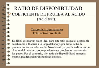RATIO DE DISPONIBILIDAD COEFICIENTE DE PRUEBA AL ACIDO  (Acid test). Es difícil estimar un valor ideal para este ratio ya que el disponible acostumbra a fluctuar a lo largo del año y, por tanto, se ha de procurar tomar un valor medio.No obstante, se puede indicar que si el valor del ratio es bajo, se pueden tener problemas para atender los pagos. Por el contrario, si el ratio de disponibilidad aumenta mucho, pueden existir disponibles ociosos. Tesorería + Equivalentes Total activo circulante 