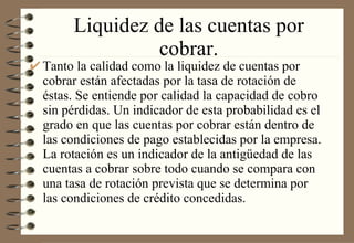 Liquidez de las cuentas por cobrar. Tanto la calidad como la liquidez de cuentas por cobrar están afectadas por la tasa de rotación de éstas. Se entiende por calidad la capacidad de cobro sin pérdidas. Un indicador de esta probabilidad es el grado en que las cuentas por cobrar están dentro de las condiciones de pago establecidas por la empresa. La rotación es un indicador de la antigüedad de las cuentas a cobrar sobre todo cuando se compara con una tasa de rotación prevista que se determina por las condiciones de crédito concedidas. 