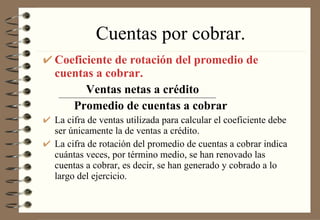 Cuentas por cobrar. Coeficiente de rotación del promedio de cuentas a cobrar.   Ventas netas a crédito Promedio de cuentas a cobrar La cifra de ventas utilizada para calcular el coeficiente debe ser únicamente la de ventas a crédito. La cifra de rotación del promedio de cuentas a cobrar indica cuántas veces, por término medio, se han renovado las cuentas a cobrar, es decir, se han generado y cobrado a lo largo del ejercicio. 