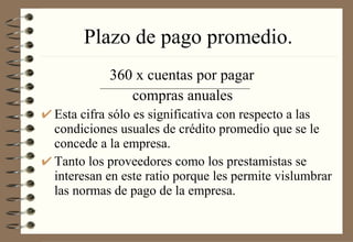 Plazo de pago promedio. 360 x cuentas por pagar   compras anuales Esta cifra sólo es significativa con respecto a las condiciones usuales de crédito promedio que se le concede a la empresa. Tanto los proveedores como los prestamistas se interesan en este ratio porque les permite vislumbrar las normas de pago de la empresa. 