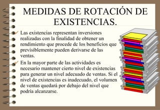 MEDIDAS DE ROTACIÓN DE EXISTENCIAS. Las existencias representan inversiones realizadas con la finalidad de obtener un rendimiento que procede dc los beneficios que previsiblemente pueden derivarse de las ventas. En la mayor parte de las actividades es necesario mantener cierto nivel de existencias para generar un nivel adecuado de ventas. Si el nivel de existencias es inadecuado, el volumen de ventas quedará por debajo del nivel que podría alcanzarse. 