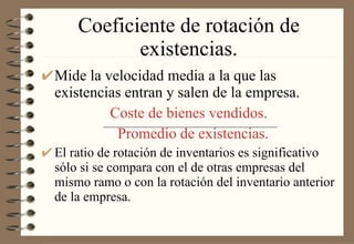 Coeficiente de rotación de existencias. Mide la velocidad media a la que las existencias entran y salen de la empresa. Coste de bienes vendidos.   Promedio de existencias. El ratio de rotación de inventarios es significativo sólo si se compara con el de otras empresas del mismo ramo o con la rotación del inventario anterior de la empresa. 
