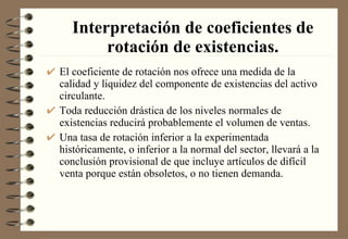 Interpretación de coeficientes de rotación de existencias. El coeficiente de rotación nos ofrece una medida de la calidad y liquidez del componente de existencias del activo circulante. Toda reducción drástica de los niveles normales de existencias reducirá probablemente el volumen de ventas. Una tasa de rotación inferior a la experimentada históricamente, o inferior a la normal del sector, llevará a la conclusión provisional de que incluye artículos de difícil venta porque están obsoletos, o no tienen demanda. 