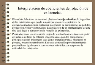 Interpretación de coeficientes de rotación de existencias. El analista debe tener en cuenta el planteamiento  just-in-time  de la gestión de las existencias, que tiende a mantener unos niveles mínimos de existencias mediante una cuidadosa integración de las funciones de pedidos, producción, venta y distribución. La aplicación de un planteamiento de este tipo dará lugar a aumentos en la rotación de existencias. Puede obtenerse una evaluación mejor de la rotación de existencias a partir del cálculo de tasas de rotación independientes para los componentes principales de las existencias tales como: materias primas, productos en proceso, productos terminados. Las tasas de rotación por departamentos pueden llevar igualmente a conclusiones más útiles con respecto a la calidad de las existencias. 