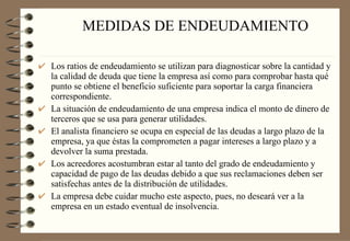 MEDIDAS DE ENDEUDAMIENTO Los ratios de endeudamiento se utilizan para diagnosticar sobre la cantidad y la calidad de deuda que tiene la empresa así como para comprobar hasta qué punto se obtiene el beneficio suficiente para soportar la carga financiera correspondiente. La situación de endeudamiento de una empresa indica el monto de dinero de terceros que se usa para generar utilidades. El analista financiero se ocupa en especial de las deudas a largo plazo de la empresa, ya que éstas la comprometen a pagar intereses a largo plazo y a devolver la suma prestada. Los acreedores acostumbran estar al tanto del grado de endeudamiento y capacidad de pago de las deudas debido a que sus reclamaciones deben ser satisfechas antes de la distribución de utilidades. La empresa debe cuidar mucho este aspecto, pues, no deseará ver a la empresa en un estado eventual de insolvencia. 